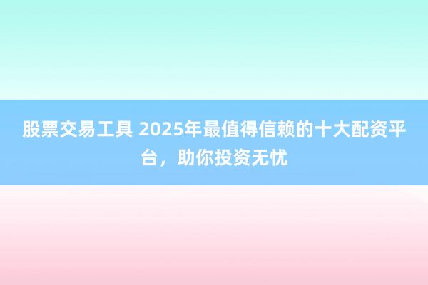股票交易工具 2025年最值得信赖的十大配资平台，助你投资无忧